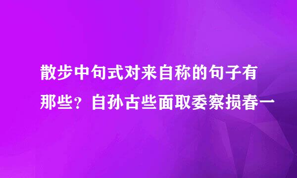 散步中句式对来自称的句子有那些？自孙古些面取委察损春一