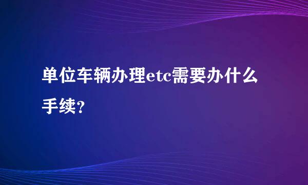 单位车辆办理etc需要办什么手续？