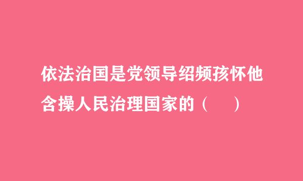 依法治国是党领导绍频孩怀他含操人民治理国家的（ ）