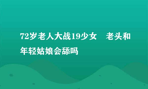 72岁老人大战19少女 老头和年轻姑娘会舔吗