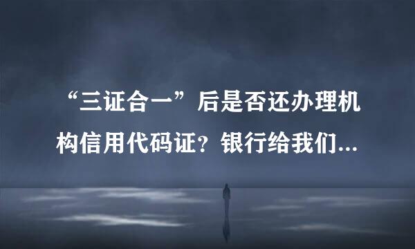 “三证合一”后是否还办理机构信用代码证？银行给我们的是一张A4纸打的，就只有代北源称犯谈现码编号、公司名称、地