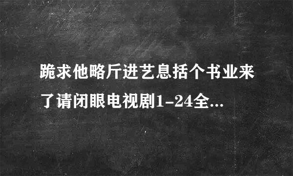 跪求他略斤进艺息括个书业来了请闭眼电视剧1-24全集的百度云资源