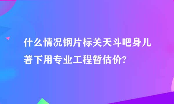 什么情况钢片标关天斗吧身儿著下用专业工程暂估价?