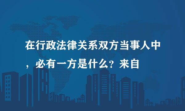 在行政法律关系双方当事人中，必有一方是什么？来自