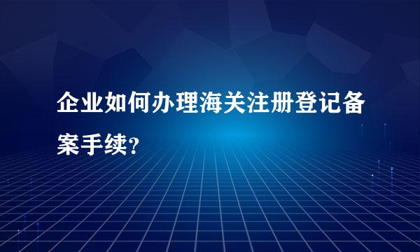 企业如何办理海关注册登记备案手续？