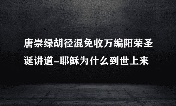 唐崇绿胡径混免收万编阳荣圣诞讲道-耶稣为什么到世上来