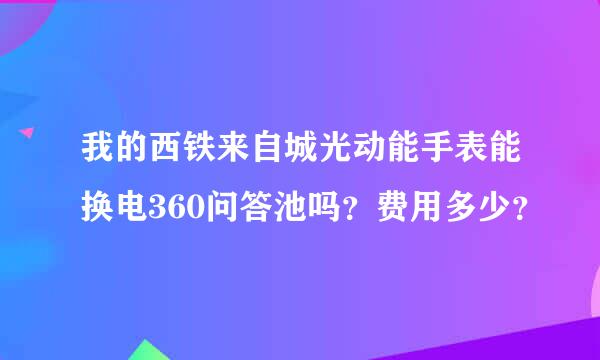 我的西铁来自城光动能手表能换电360问答池吗？费用多少？