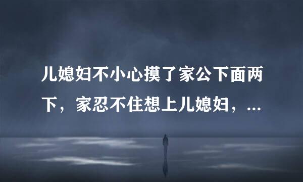 儿媳妇不小心摸了家公下面两下，家忍不住想上儿媳妇，儿媳妇不让，问为什么这样家公告诉她，我没感觉到摸