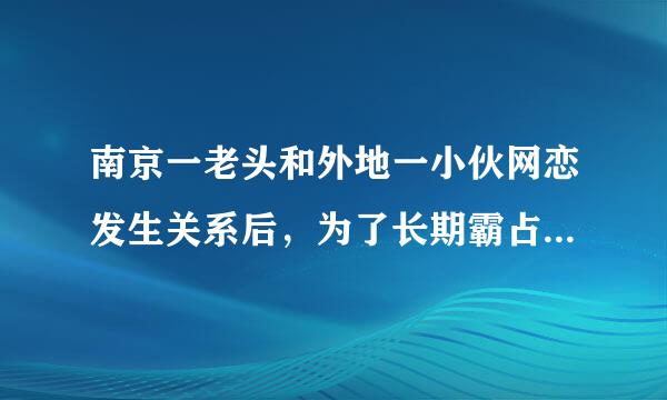 南京一老头和外地一小伙网恋发生关系后，为了长期霸占小伙，便以告诉小伙单位及家人为由胁让停巴尔病风具占迫小伙长期与他