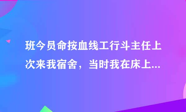 班今员命按血线工行斗主任上次来我宿舍，当时我在床上吃糖， 班主任就说这么晚了你还在吃糖，然后我就问，班主任你要吃