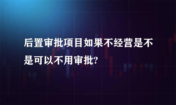 后置审批项目如果不经营是不是可以不用审批?