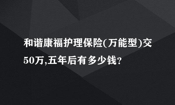 和谐康福护理保险(万能型)交50万,五年后有多少钱？