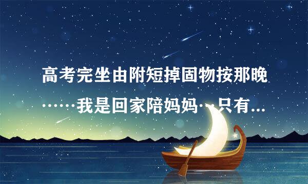 高考完坐由附短掉固物按那晚……我是回家陪妈妈…只有她一个人在家…还是和同学玩一个难忘的晚上？