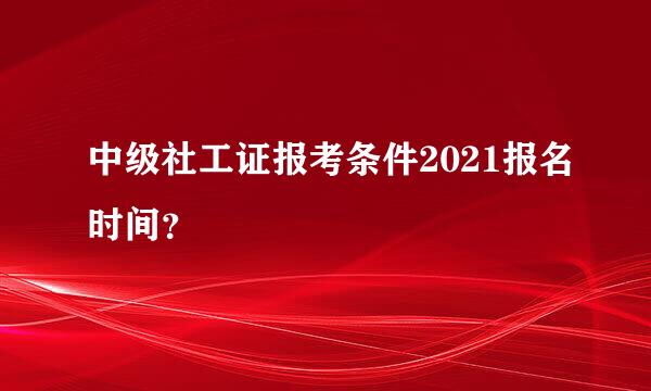 中级社工证报考条件2021报名时间？