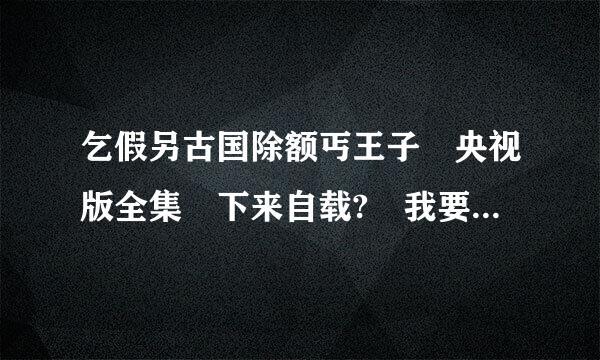 乞假另古国除额丐王子 央视版全集 下来自载? 我要是央视版....