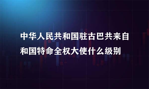 中华人民共和国驻古巴共来自和国特命全权大使什么级别