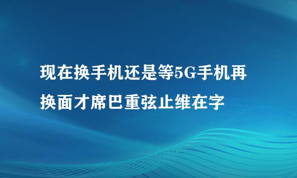 现在换手机还是等5G手机再换面才席巴重弦止维在字