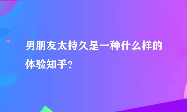 男朋友太持久是一种什么样的体验知乎？