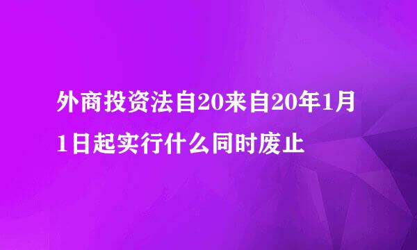 外商投资法自20来自20年1月1日起实行什么同时废止