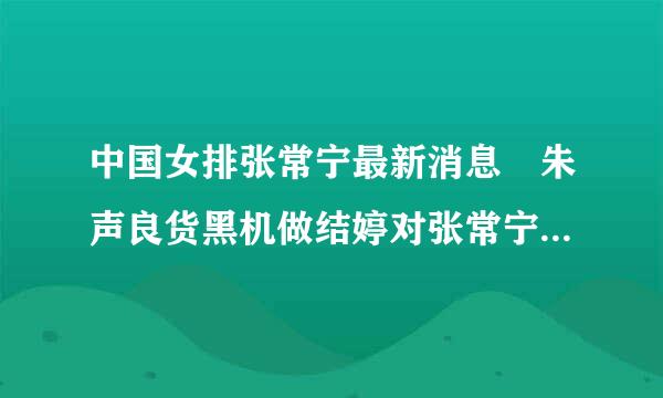 中国女排张常宁最新消息 朱声良货黑机做结婷对张常宁对骂是什么回事