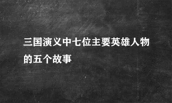 三国演义中七位主要英雄人物的五个故事