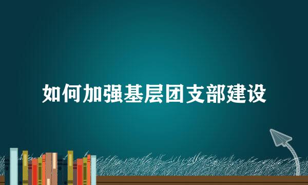 如何加强基层团支部建设