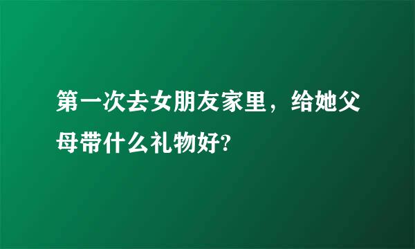 第一次去女朋友家里，给她父母带什么礼物好?