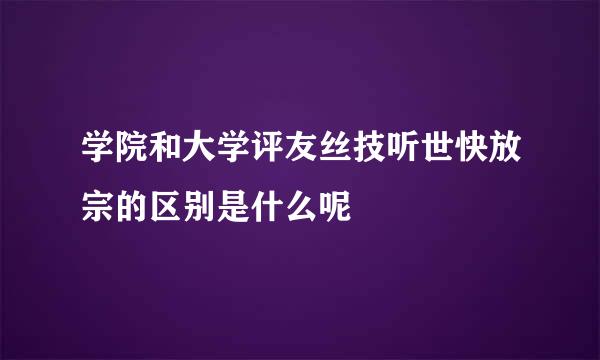 学院和大学评友丝技听世快放宗的区别是什么呢