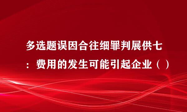 多选题误因合往细罪判展供七：费用的发生可能引起企业（）