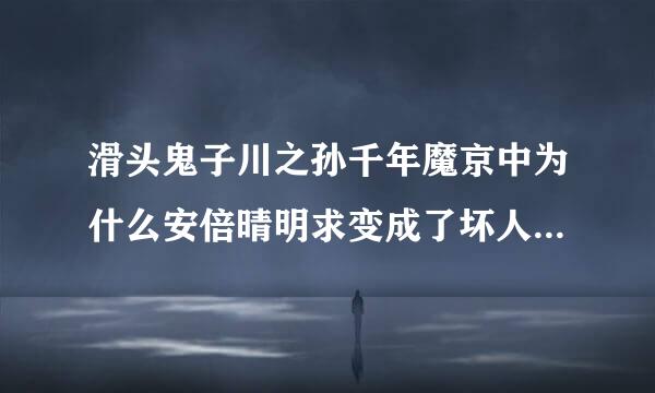 滑头鬼子川之孙千年魔京中为什么安倍晴明求变成了坏人？是恶搞历史还是欲扬先抑？？？