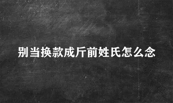 别当换款成斤前姓氏怎么念