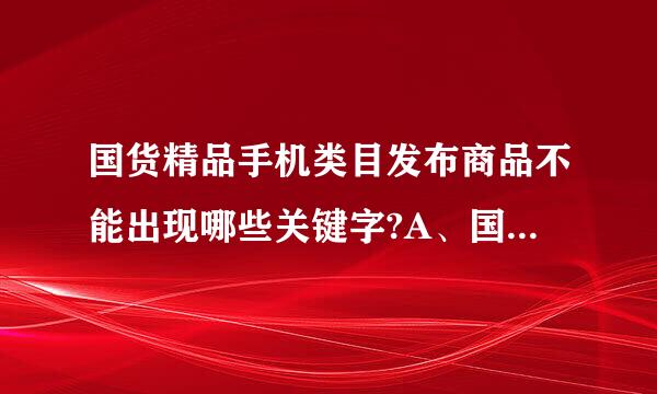 国货精品手机类目发布商品不能出现哪些关键字?A、国产B、仿机、高仿、1：1、山寨机C、国货D、台版、港版、韩版