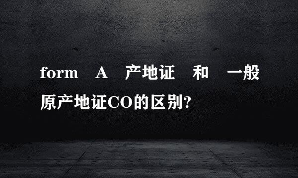 form A 产地证 和 一般原产地证CO的区别?