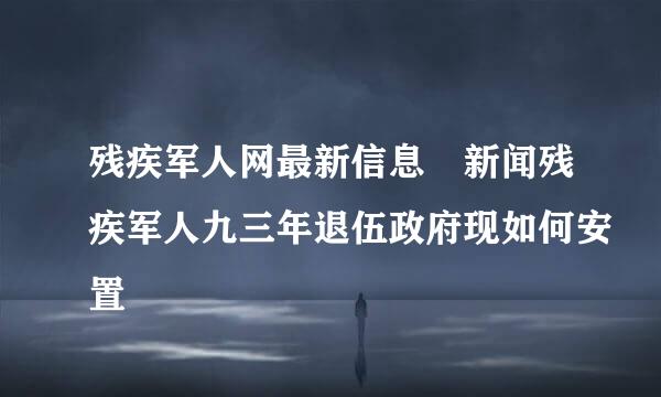 残疾军人网最新信息 新闻残疾军人九三年退伍政府现如何安置