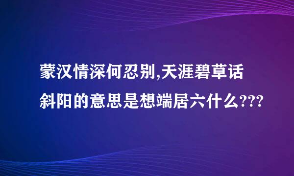 蒙汉情深何忍别,天涯碧草话斜阳的意思是想端居六什么???