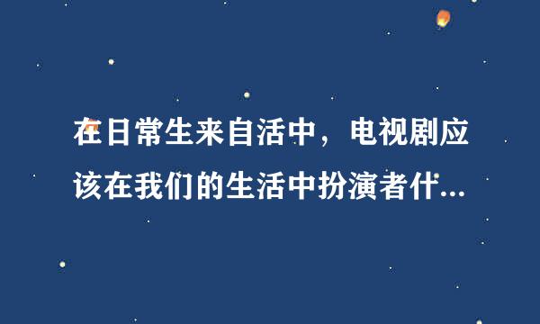 在日常生来自活中，电视剧应该在我们的生活中扮演者什么样的角色，因为平常容易因为看电视而拖拖拉拉，太容易