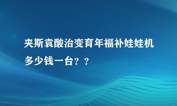 夹斯袁酸治变育年福补娃娃机多少钱一台？？