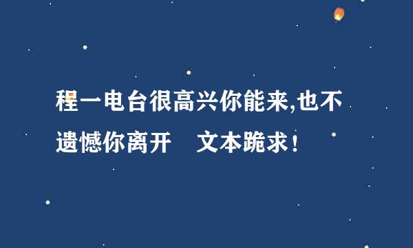 程一电台很高兴你能来,也不遗憾你离开 文本跪求！