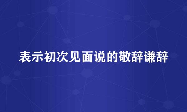 表示初次见面说的敬辞谦辞