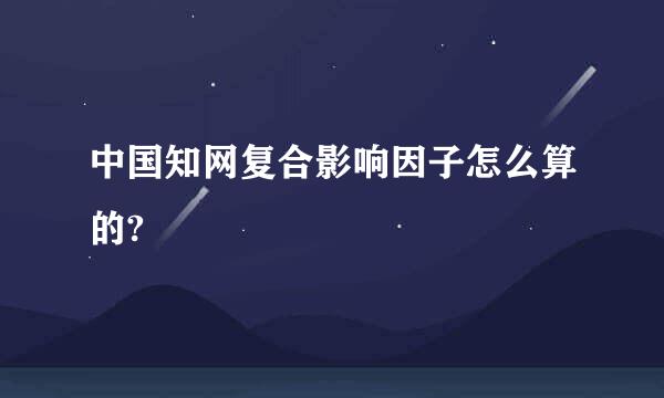 中国知网复合影响因子怎么算的?