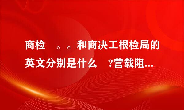 商检 。。和商决工根检局的英文分别是什么 ?营载阻尽镇抓充充