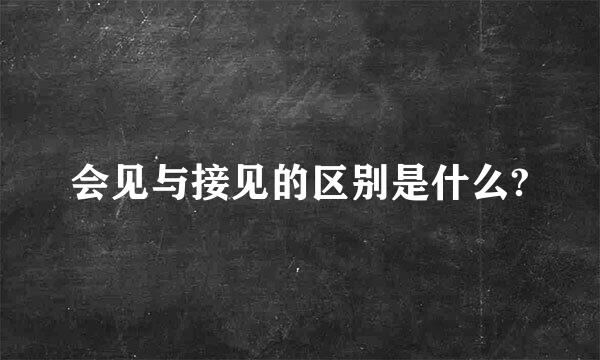 会见与接见的区别是什么?