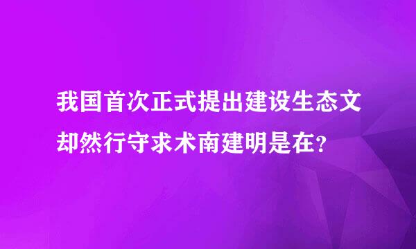 我国首次正式提出建设生态文却然行守求术南建明是在？