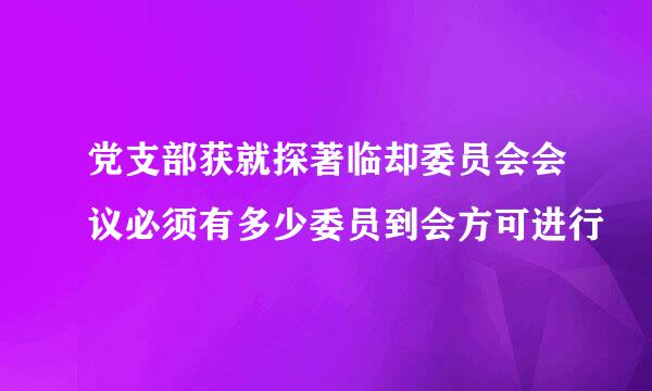 党支部获就探著临却委员会会议必须有多少委员到会方可进行