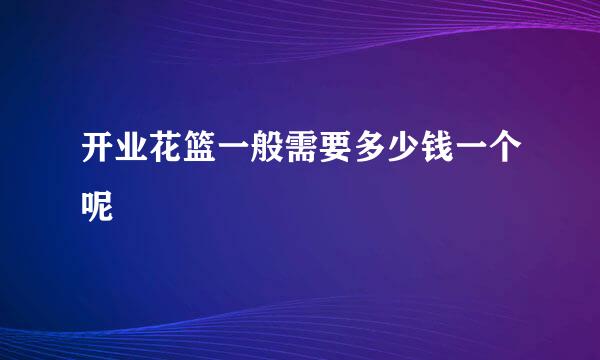 开业花篮一般需要多少钱一个呢