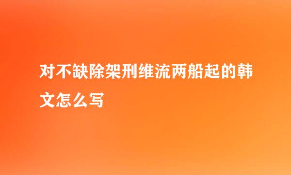 对不缺除架刑维流两船起的韩文怎么写