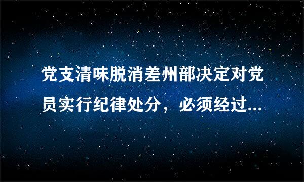 党支清味脱消差州部决定对党员实行纪律处分，必须经过（ ）讨论决定，再报党的基层委员会批准，方可对其实施纪律处分。