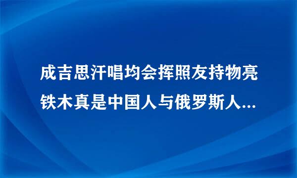 成吉思汗唱均会挥照友持物亮铁木真是中国人与俄罗斯人共同的祖先？