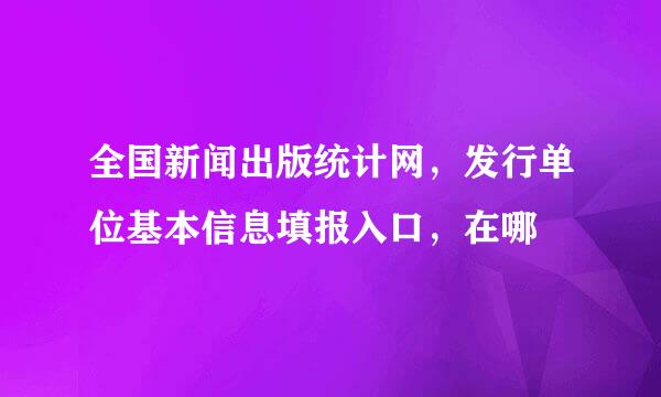 全国新闻出版统计网，发行单位基本信息填报入口，在哪