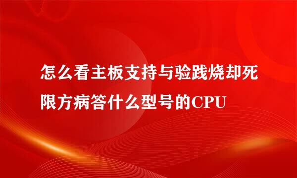 怎么看主板支持与验践烧却死限方病答什么型号的CPU